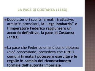  Dopo  ulteriori scontri armati, trattative,
  armistizi provvisori, la “lega lombarda” e
    l’imperatore Federico raggiunsero un
   accordo definitivo, la pace di Costanza
                     (1183)

 La pace che Federico emanò come diploma
   (cioè concessione) prevedeva che tutti i
  comuni firmatari potessero esercitare le
    regalìe in cambio del riconoscimento
       formale dell’autorità imperiale
 