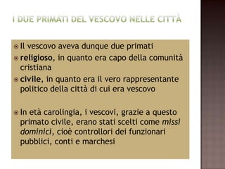  Ilvescovo aveva dunque due primati
 religioso, in quanto era capo della comunità
  cristiana
 civile, in quanto era il vero rappresentante
  politico della città di cui era vescovo

 In età carolingia, i vescovi, grazie a questo
  primato civile, erano stati scelti come missi
  dominici, cioè controllori dei funzionari
  pubblici, conti e marchesi
 