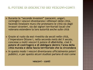    Durante le “seconde invasioni” (saraceni, ungari,
    vichinghi) i vescovi diventarono i difensori delle città,
    facendo innalzare mura che protessero le città sia dagli
    invasori stranieri, sia dai signori territoriali locali che
    volevano estendere la loro autorità anche sulle città

   Grazie al ruolo da essi rivestito da secoli nelle città,
    l’imperatore Ottone I, nella seconda metà del X secolo,
    concesse a molti vescovi il potere di districtio, cioè il
    potere di costringere e di obbligare dentro l’area della
    città murata e della fascia territoriale che la circondava
   In questo modo i vescovi diventavano ufficialmente poteri
    pubblici, e per questo alcuni studiosi parlano di essi come

                          vescovi - conti
 