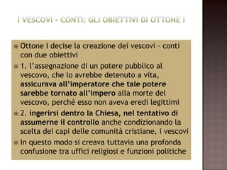  Ottone I decise la creazione dei vescovi – conti
  con due obiettivi
 1. l’assegnazione di un potere pubblico al
  vescovo, che lo avrebbe detenuto a vita,
  assicurava all’imperatore che tale potere
  sarebbe tornato all’impero alla morte del
  vescovo, perché esso non aveva eredi legittimi
 2. ingerirsi dentro la Chiesa, nel tentativo di
  assumerne il controllo anche condizionando la
  scelta dei capi delle comunità cristiane, i vescovi
 In questo modo si creava tuttavia una profonda
  confusione tra uffici religiosi e funzioni politiche
 
