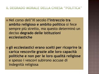  Nel corso dell’XI secolo l’intreccio tra
  ambito religioso e ambito politico si fece
  sempre più stretto, ma questo determinò un
  deciso degrado delle istituzioni
  ecclesiastiche

 gliecclesiastici erano scelti per ricoprire la
  carica vescovile grazie alle loro capacità
  politiche e non per le loro qualità religiose
  e spesso i vescovi subirono accuse di
  indegnità religiosa
 