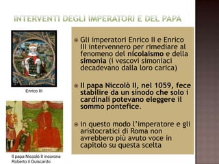    Gli imperatori Enrico II e Enrico
                                  III intervennero per rimediare al
                                  fenomeno del nicolaismo e della
                                  simonìa (i vescovi simoniaci
                                  decadevano dalla loro carica)

                                 Il papa Niccolò II, nel 1059, fece
       Enrico III
                                  stabilire da un sinodo che solo i
                                  cardinali potevano eleggere il
                                  sommo pontefice.

                                 in questo modo l’imperatore e gli
                                  aristocratici di Roma non
                                  avrebbero più avuto voce in
                                  capitolo su questa scelta
Il papa Niccolò II incorona
Roberto il Guiscardo
 