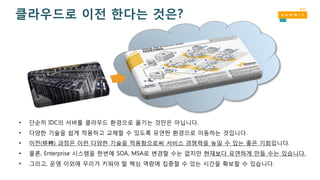 • 단순히 IDC의 서버를 클라우드 환경으로 옮기는 것만은 아닙니다.
• 다양한 기술을 쉽게 적용하고 교체할 수 있도록 유연한 환경으로 이동하는 것입니다.
• 이전(移轉) 과정은 이런 다양한 기술을 적용함으로써 서비스 경쟁력을 높일 수 있는 좋은 기회입니다.
• 물론, Enterprise 시스템을 한번에 SOA, MSA로 변경할 수는 없지만 현재보다 유연하게 만들 수는 있습니다.
• 그리고, 운영 이외에 우리가 키워야 할 핵심 역량에 집중할 수 있는 시간을 확보할 수 있습니다.
클라우드로 이전 한다는 것은?
 