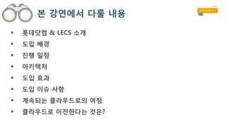 본 강연에서 다룰 내용
 롯데닷컴 & LECS 소개
 도입 배경
 진행 일정
 아키텍처
 도입 효과
 도입 이슈 사항
 계속되는 클라우드로의 여정
 클라우드로 이전한다는 것은?
 