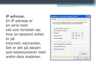 IP-adresse.En IP-adresse er en serie med tall som forteller oss hvor en bestemt enhet er påInternett nettverket. Det er det på dataen som kommuniserer med andre data maskiner.
