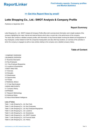 Find Industry reports, Company profiles
ReportLinker                                                                      and Market Statistics



                                            >> Get this Report Now by email!

Lotte Shopping Co., Ltd.: SWOT Analysis & Company Profile
Published on September 2010

                                                                                                            Report Summary

Lotte Shopping Co., Ltd.: SWOT Analysis & Company Profile offers both overview level information and in-depth analysis of the
company highlighting the major internal and external factors which play a crucial role in the performance of the company.
The report also contains a detailed company profile, with information on key financial deals involving the details and biographies of
key employees; contact details for both the companies headquarters and also other key locations; an overview of the activities in
which the company is engaged as well as news articles relating to the company and a detailed company history.




                                                                                                            Table of Content

1 COMPANY OVERVIEW
2 BUSINESS OVERVIEW
2.1 Business Description
2.2 Key Employees
2.2.1 Key Employee Biographies
2.3 Locations & Subsidiaries
3 SWOT ANALYSIS
3.1 Overview
3.2 Strengths
3.3 Weaknesses
3.4 Opportunities
3.5 Threats
4 FINANCIAL DEALS
4.1 5-Year Deal Analysis
5 NEWS AND EVENTS
5.1 Company History
6 APPENDIX
6.1 Research Methodology
6.2 Additional Notes
6.3 About World Market Intelligence


Liste of Tables
Table 1: Lotte Shopping Co., Ltd. Key Facts
Table 2: Lotte Shopping Co., Ltd. Key Employees
Table 3: Lotte Shopping Co., Ltd. Key Employee Biographies
Table 4: Lotte Shopping Co., Ltd. Locations
Table 5: Lotte Shopping Co., Ltd. Subsidiaries
Table 6: Lotte Shopping Co., Ltd. SWOT Analysis
Table 7: Lotte Shopping Co., Ltd Financial Deals
Table 8: Lotte Shopping Co., Ltd. History



Lotte Shopping Co., Ltd.: SWOT Analysis & Company Profile                                                                       Page 1/4
 