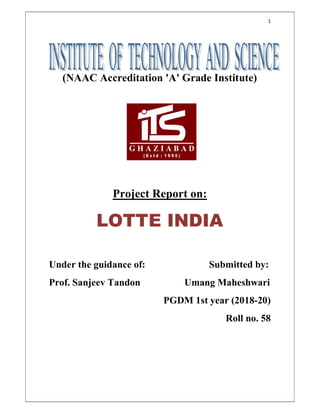 1
(NAAC Accreditation 'A' Grade Institute)
Project Report on:
LOTTE INDIA
Under the guidance of: Submitted by:
Prof. Sanjeev Tandon Umang Maheshwari
PGDM 1st year (2018-20)
Roll no. 58
 