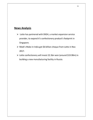 11
News Analysis
 Lotte has partnered with DKSH, a market expansion service
provider, to expand it's confectionery product's footprint in
Singapore.
 Modi's Make in India got $6 billion cheque from Lotte in Nov
2017.
 Lotte confectionery will invest 22.3bn won (around $19.98m) in
building a new manufacturing facility in Russia.
 