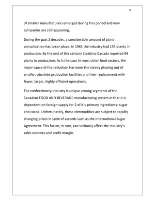 13
of smaller manufacturers emerged during this period and new
companies are still appearing.
During the past 2 decades, a considerable amount of plant
consolidation has taken place. In 1961 the industry had 194 plants in
production. By the end of the century Statistics Canada reported 94
plants in production. As is the case in most other food sectors, the
major cause of the reduction has been the steady phasing out of
smaller, obsolete production facilities and their replacement with
fewer, larger, highly efficient operations.
The confectionery industry is unique among segments of the
Canadian FOOD AND BEVERAGE manufacturing system in that it is
dependent on foreign supply for 2 of it's primary ingredients: sugar
and cocoa. Unfortunately, these commodities are subject to rapidly
changing prices in spite of accords such as the International Sugar
Agreement. This factor, in turn, can seriously affect the industry's
sales volumes and profit margin.
 
