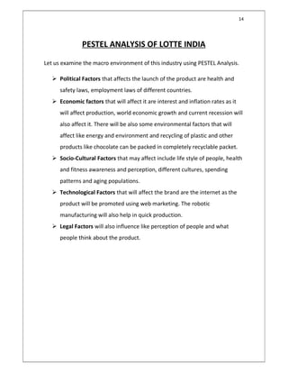 14
PESTEL ANALYSIS OF LOTTE INDIA
Let us examine the macro environment of this industry using PESTEL Analysis.
 Political Factors that affects the launch of the product are health and
safety laws, employment laws of different countries.
 Economic factors that will affect it are interest and inflation rates as it
will affect production, world economic growth and current recession will
also affect it. There will be also some environmental factors that will
affect like energy and environment and recycling of plastic and other
products like chocolate can be packed in completely recyclable packet.
 Socio-Cultural Factors that may affect include life style of people, health
and fitness awareness and perception, different cultures, spending
patterns and aging populations.
 Technological Factors that will affect the brand are the internet as the
product will be promoted using web marketing. The robotic
manufacturing will also help in quick production.
 Legal Factors will also influence like perception of people and what
people think about the product.
 