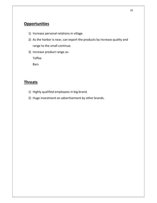 20
Opportunities
1) Increase personal relations in village.
2) As the harbor is near, can export the products by increase quality and
range to the small continue.
3) Increase product range as-
Toffee
Bars
Threats
1) Highly qualified employees in big brand.
2) Huge investment on advertisement by other brands.
 