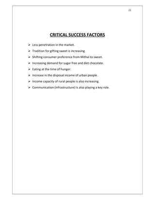 21
CRITICAL SUCCESS FACTORS
 Less penetration in the market.
 Tradition for gifting sweet is increasing.
 Shifting consumer preference from Mithai to sweet.
 Increasing demand for sugar free and diet chocolate.
 Eating at the time of hunger.
 Increase in the disposal income of urban people.
 Income capacity of rural people is also increasing.
 Communication (infrastructure) is also playing a key role.
 