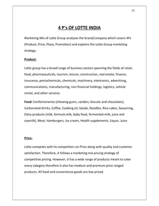 22
4 P's OF LOTTE INDIA
Marketing Mix of Lotte Group analyses the brand/company which covers 4Ps
(Product, Price, Place, Promotion) and explains the Lotte Group marketing
strategy.
Product:
Lotte group has a broad range of business sectors spanning the fields of retail,
food, pharmaceuticals, tourism, leisure, construction, real estate, finance,
insurance, petrochemicals, chemicals, machinery, electronics, advertising,
communications, manufacturing, non-financial holdings, logistics, vehicle
rental, and other services.
Food: Confectioneries (chewing gums, candies, biscuits and chocolates),
Carbonated drinks, Coffee, Cooking oil, Salads, Noodles, Rice-cakes, Seasoning,
Dairy products (milk, formula milk, baby food, fermented milk, juice and
soymilk), Meat, Hamburgers, Ice cream, Health supplements, Liquor, Juice
Price:
Lotte competes with its competitors on Price along with quality and customer
satisfaction. Therefore, it follows a marketing mix pricing strategy of
competitive pricing. However, it has a wide range of products meant to cater
every category therefore it also has medium and premium price ranged
products. All food and convenience goods are low priced.
 