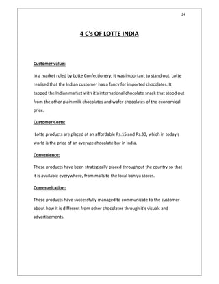 24
4 C's OF LOTTE INDIA
Customer value:
In a market ruled by Lotte Confectionery, it was important to stand out. Lotte
realised that the Indian customer has a fancy for imported chocolates. It
tapped the Indian market with it's international chocolate snack that stood out
from the other plain milk chocolates and wafer chocolates of the economical
price.
Customer Costs:
Lotte products are placed at an affordable Rs.15 and Rs.30, which in today's
world is the price of an average chocolate bar in India.
Convenience:
These products have been strategically placed throughout the country so that
it is available everywhere, from malls to the local baniya stores.
Communication:
These products have successfully managed to communicate to the customer
about how it is different from other chocolates through it's visuals and
advertisements.
 