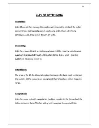 25
4 A's OF LOTTE INDIA
Awareness:
Lotte Choco pie has managed to create awareness in the minds of the Indian
consumer due to it's great product positioning and brilliant advertising
campaigns. Also, the product delivers on taste.
Availability:
Lotte has ensured that it seeps in every household by ensuring a continuous
supply of its products through all the retail stores - big or small - that the
customers have easy access to.
Affordability:
The price of Rs. 15, Rs.30 and all makes Choco pie affordable to all sections of
the society. All the competitors have placed their chocolates within this price
range.
Acceptability:
Lotte has come out with a vegetarian food just to cater to the demands of the
Indian consumer base. This has widely been accepted throughout India.
 