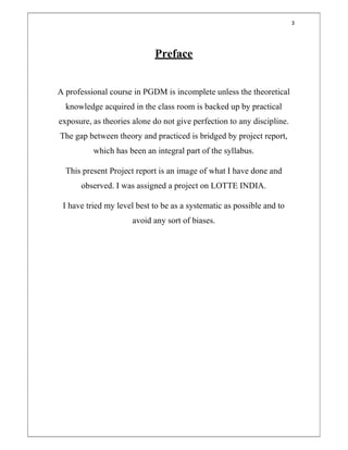 3
Preface
A professional course in PGDM is incomplete unless the theoretical
knowledge acquired in the class room is backed up by practical
exposure, as theories alone do not give perfection to any discipline.
The gap between theory and practiced is bridged by project report,
which has been an integral part of the syllabus.
This present Project report is an image of what I have done and
observed. I was assigned a project on LOTTE INDIA.
I have tried my level best to be as a systematic as possible and to
avoid any sort of biases.
 