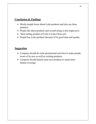 33
Conclusion & Findings
 Mostly people know about Lotte products and also use these
products.
 People like these products and overall rating is also impressive.
 Most selling product of Lotte is Lotte Choco pie.
 People buy Lotte products because of its good taste and quality.
Suggestion
 Company should do some promotional activities to make people
aware of its new as well as existing products.
 Company should launch some new products to reach more
market coverage.
 