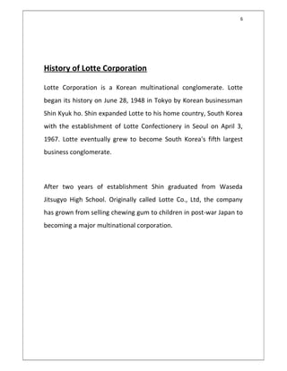 6
 
History of Lotte Corporation
Lotte Corporation is a Korean multinational conglomerate. Lotte
began its history on June 28, 1948 in Tokyo by Korean businessman
Shin Kyuk ho. Shin expanded Lotte to his home country, South Korea
with the establishment of Lotte Confectionery in Seoul on April 3,
1967. Lotte eventually grew to become South Korea's fifth largest
business conglomerate. 
After two years of establishment Shin graduated from Waseda
Jitsugyo High School. Originally called Lotte Co., Ltd, the company
has grown from selling chewing gum to children in post-war Japan to
becoming a major multinational corporation.
 