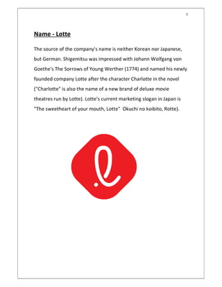 7
Name - Lotte
The source of the company's name is neither Korean nor Japanese,
but German. Shigemitsu was impressed with Johann Wolfgang von
Goethe's The Sorrows of Young Werther (1774) and named his newly
founded company Lotte after the character Charlotte in the novel
("Charlotte" is also the name of a new brand of deluxe movie
theatres run by Lotte). Lotte's current marketing slogan in Japan is
"The sweetheart of your mouth, Lotte" Okuchi no koibito, Rotte).
 