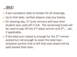 …BEE!
 A set consistent date is chosen for all drawings.
 Up to that date, verified players may buy tickets.
 On drawing day, 1st prize winners will have their
student loan paid off in full. The remaining funds will
be used to pay off the 2nd place winner and 3rd,… etc.
if applicable.
 If the total sum raised is enough for the 2nd winner
picked but not enough to cover the total loan,
whatever portion that is left that was raised will be
paid toward their loan.
 