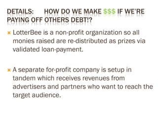 DETAILS: HOW DO WE MAKE $$$ IF WE’RE
PAYING OFF OTHERS DEBT!?
 LotterBee is a non-profit organization so all
monies raised are re-distributed as prizes via
validated loan-payment.
 A separate for-profit company is setup in
tandem which receives revenues from
advertisers and partners who want to reach the
target audience.
 