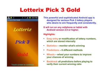 Lotterix Pick 3 Gold
This powerful and sophisticated Android app is
designed for serious Pick 3 lottery players
who desire to win frequently and consistently.
It will run on any cellphone or tablet with
Android version 2.0 or higher.
Highlights:
●
Easy entry or modification of lottery numbers,
which are stored internally
●
Statistics – monitor what's winning
●
Predictions – 6 different methods
●
Wheels – wheel your numbers to improve
your chances of winning
●
Backtrack all predictions before playing to
verify their current winning ratio
 
