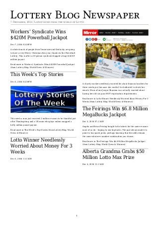 Lottery Blog Newspaper7 December, 2016 | Latest news from the world of Lotto
Workers’ Syndicate Wins
$420M Powerball Jackpot
Dec 7, 2016 02:28PM
A whole bunch of people from Tennessee and Kentucky are going
to have a very Merry Christmas this year, thanks to the Powerball
Lottery. This is after a 20-person syndicate bagged a huge $420.9
million payout.
Read more in Workers’ Syndicate Wins $420M Powerball Jackpot
(from Lottery Blog: World News & Winners)
This Week’s Top Stories
Dec 5, 2016 04:16PM
This week a man just received 2 million reasons to be thankful just
after Thanksgiving and a UK mom who plays online snagged a
hefty million pound payout.
Read more in This Week’s Top Stories (from Lottery Blog: World
News & Winners)
Lotto Winner Needlessly
Worried About Money For 3
Weeks
Dec 5, 2016 11:11AM
A charity worker needlessly worried for about financial matters for
three weeks just because she couldn’t be bothered to check her
emails. Mum-of-one Jacqui Shannon was actually worried about
having her old car pass MOT registration requirements.
Read more in Lotto Winner Needlessly Worried About Money For 3
Weeks (from Lottery Blog: World News & Winners)
The Feirings Win $6.8 Million
MegaBucks Jackpot
Dec 5, 2016 07:11AM
Angela and Brian Feiring bought lotto tickets for the same reasons
most of us do – hoping to win big bucks. The pair always made it a
point to buy quick picks, perhaps knowing that the odds remain
the same whatever number combination you choose.
Read more in The Feirings Win $6.8 Million MegaBucks Jackpot
(from Lottery Blog: World News & Winners)
Alberta Grandma Grabs $50
Million Lotto Max Prize
Dec 4, 2016 11:11AM
1
 