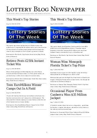 Lottery Blog Newspaper16 August, 2016 | Latest news from the world of Lotto
This Week’s Top Stories
Aug 16, 2016 03:31PM
This week’s top stories include that of a Florida woman who
walked out of a supermarket $5 million richer, and a teen from the
UK who shared a 61 million pound jackpot with her family who
chose to stay overnight in a tent to honor a promise to friends.
Read more in This Week’s Top Stories (from Lottery Blog: World
News & Winners)
Retiree Posts £250k Instant
Ticket Win
Aug 12, 2016 09:59PM
When retired greengrocer Mike Skipskey saw a Hot Money
Scratchcard from National Lottery at a Tesco petrol station, he
just had to buy it. After all, he claims he was born lucky.
Read more in Retiree Posts £250k Instant Ticket Win (from Lottery
Blog: World News & Winners)
Teen EuroMillions Winner
Camps Out In A Field
Aug 12, 2016 04:47PM
19-year old Courtney Davies may have millions in the bank, but
that does not mean she won’t camp out in a field anymore. The
teen joined her friends camping at a music festival, while the rest
of her family went on a luxury holiday.
Read more in Teen EuroMillions Winner Camps Out In A Field
(from Lottery Blog: World News & Winners)
This Week’s Top Stories
Aug 9, 2016 02:34PM
This week a family from Hamilton County posted an incredible
$536M win on the MegaMillions lottery, a Canadian woman
decided to retire after winning $20.9 million and a man from
Oakland County scratched his way to a $4 million win!
Read more in This Week’s Top Stories (from Lottery Blog: World
News & Winners)
Woman Wins Monopoly
Florida Ticket’s Top Prize
Aug 7, 2016 09:27PM
Sometimes it pays to give in to the impulse to play the lottery –
Shirley Robinson of Wellington can attest to that!
Robinson had gone into the Right Way Food Store in Orlando and
bought a Monopoly Florida lottery instant ticket, even though she
really had no intention of doing so.
Read more in Woman Wins Monopoly Florida Ticket’s Top Prize
(from Lottery Blog: World News & Winners)
Occasional Player From
Canberra Wins $35 Million
Jackpot
Aug 7, 2016 07:17PM
A Canberra woman almost lost out on a big payday – good thing
her brother, a regular lotto player, advised her to buy tickets as
the rollover prize has become huge.
Read more in Occasional Player From Canberra Wins $35 Million
Jackpot (from Lottery Blog: World News & Winners)
1
 