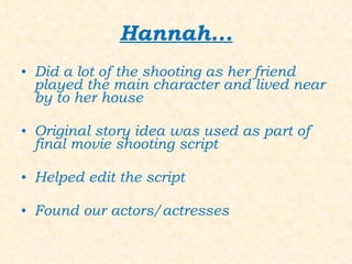 Hannah... Did a lot of the shooting as her friend played the main character and lived near by to her house Original story idea was used as part of final movie shooting script Helped edit the script Found our actors/actresses 
