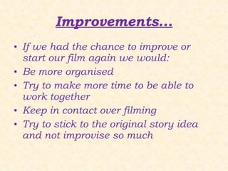Improvements... If we had the chance to improve or start our film again we would: Be more organised Try to make more time to be able to work together Keep in contact over filming Try to stick to the original story idea and not improvise so much 