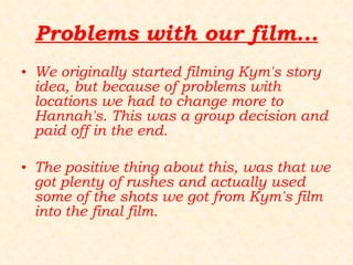 Problems with our film... We originally started filming Kym's story idea, but because of problems with locations we had to change more to Hannah's. This was a group decision and paid off in the end. The positive thing about this, was that we got plenty of rushes and actually used some of the shots we got from Kym's film into the final film. 