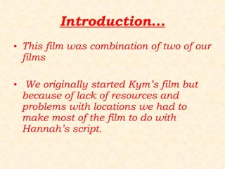 Introduction... This film was combination of two of our films We originally started Kym’s film but because of lack of resources and problems with locations we had to make most of the film to do with Hannah’s script. 