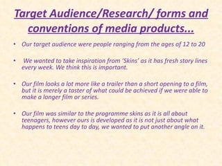 Target Audience/Research/ forms and conventions of media products... Our target audience were people ranging from the ages of 12 to 20 We wanted to take inspiration from ‘Skins’ as it has fresh story lines every week. We think this is important.  Our film looks a lot more like a trailer than a short opening to a film, but it is merely a taster of what could be achieved if we were able to make a longer film or series.  Our film was similar to the programme skins as it is all about teenagers, however ours is developed as it is not just about what happens to teens day to day, we wanted to put another angle on it. 
