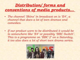 Distribution/ forms and conventions of media products...  The channel ‘Skins’ in broadcast on is ‘E4’, a channel that does a lot of teen dramas and comedies.  If our product were to be distributed it would be to somewhere like ‘E4’ or possibly ‘BBC Switch’. This is a programme on ‘BBC 2’ on a Saturday, it too also does a lot of short teen drama series. 