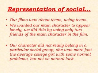 Representation of social... Our films was about teens, using teens. We wanted our main character to appear lonely, we did this by using only two friends of the main character in the film. Our character did not really belong in a particular social group, she was more just the average college girl with some normal problems, but not so normal luck  