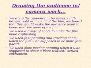 Drawing the audience in/ camera work... We drew the audience in by using a cliff-hanger right at the end of the film, we hoped that this would make the audience want to know and see more of the film. We used a range of shots to make the film more captivating We used fast panning and tracking shots when the film was supposed to be more fast paced. We used slow moving panning when it was supposed to show a more relaxed/ settled enviroment. 