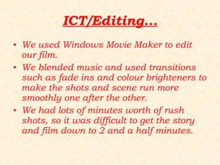 ICT/Editing... We used Windows Movie Maker to edit our film.  We blended music and used transitions such as fade ins and colour brighteners to make the shots and scene run more smoothly one after the other. We had lots of minutes worth of rush shots, so it was difficult to get the story and film down to 2 and a half minutes. 