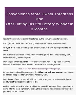 Convenience Store Owner Threatens
Man
After Hitting His 5th Lottery Winner In
3 Months
I couldn't believe I was being threatened by the convenience store owner...
I thought THEY were the ones who got held up, not the other way around.
And yet, there I was, standing in an empty QuickMart, with a gun pointed to my
head.
The man said he was on to me... that even though he didn't know exactly how... I
had to be doing something fishy...
That he just simply couldn't believe there was any way for a person to win the
lottery 5 times in just three months... let alone from his single store.
I tried to tell him that I wasn't doing anything illegal...
Or cheating... or breaking any rules... That I just had a simple system I was using...
and that it happened to work really, incredibly well...
Heck, I even offered to share it with him, but the angry man just wouldn't listen...
and I was afraid that I was about to die.
And I shudder to think of what would've happened if a group of teenagers hadn't
come into the store right then... forcing the raving mad business owner to quickly
put away his .44 Caliber...
 