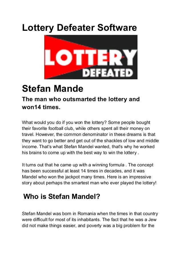 Lottery Defeater Software
Stefan Mande
The man who outsmarted the lottery and
won14 times.
What would you do if you won the lottery? Some people bought
their favorite football club, while others spent all their money on
travel. However, the common denominator in these dreams is that
they want to go better and get out of the shackles of low and middle
income. That's what Stefan Mandel wanted, that's why he worked
his brains to come up with the best way to win the lottery .
It turns out that he came up with a winning formula . The concept
has been successful at least 14 times in decades, and it was
Mandel who won the jackpot many times. Here is an impressive
story about perhaps the smartest man who ever played the lottery!
Who is Stefan Mandel?
Stefan Mandel was born in Romania when the times in that country
were difficult for most of its inhabitants. The fact that he was a Jew
did not make things easier, and poverty was a big problem for the
 