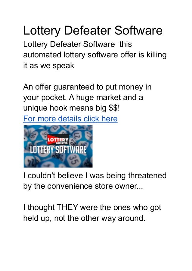 Lottery Defeater Software
Lottery Defeater Software this
automated lottery software offer is killing
it as we speak
An offer guaranteed to put money in
your pocket. A huge market and a
unique hook means big $$!
For more details click here
I couldn't believe I was being threatened
by the convenience store owner...
I thought THEY were the ones who got
held up, not the other way around.
 