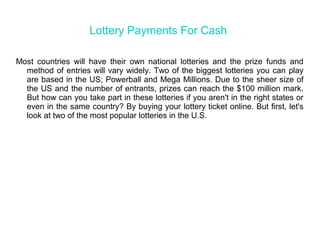 Lottery Payments For Cash
Most countries will have their own national lotteries and the prize funds and
method of entries will vary widely. Two of the biggest lotteries you can play
are based in the US; Powerball and Mega Millions. Due to the sheer size of
the US and the number of entrants, prizes can reach the $100 million mark.
But how can you take part in these lotteries if you aren't in the right states or
even in the same country? By buying your lottery ticket online. But first, let's
look at two of the most popular lotteries in the U.S.
 
