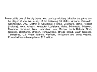 Powerball is one of the big draws. You can buy a lottery ticket for the game can
be played if you live in any of the following 30 states: Arizona, Colorado,
Connecticut, D.C. (District of Columbia), Florida, Delaware, Idaho, Hoosier
(Indiana), Iowa, Kansas, Kentucky, Louisiana, Maine, Minnesota, Missouri,
Montana, Nebraska, New Hampshire, New Mexico, North Dakota, North
Carolina, Oklahoma, Oregon, Pennsylvania, Rhode Island, South Carolina,
Tennessee, U.S Virgin Islands, Vermont, Wisconsin and West Virginia.
Powerball has a base prize of $20 million.
 