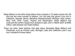 Mega Millions is the other large lottery that is played in 12 states across the US
and has the most number of players. You can play this game if you live in
California, Georgia, Illinois, Maryland, Massachusetts, Michigan, New Jersey,
New York, Ohio, Texas, Virginia and Washington. Mega Millions has
produced the world's largest ever jackpot to date, won in March 2007 at $390
million, split between two ticket holders.
There are other state lotteries that take place alongside Mega Millions and
Powerball, such as Florida Lotto, Michigan Lotto and California Lotto if you
are a resident of those states.
 