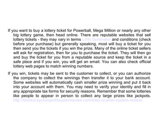 If you want to buy a lottery ticket for Powerball, Mega Million or nearly any other
big lottery game, then head online. There are reputable websites that sell
lottery tickets - they may vary in terms Lotto Dominator and conditions (check
before your purchase) but generally speaking, most will buy a ticket for you
then send you the tickets if you win the prize. Many of the online ticket sellers
will ask for registration, then for you to purchase the ticket. They will then go
and buy the ticket for you from a reputable source and keep the ticket in a
safe place and if you win, you will get an email. You can also check official
lottery web pages to match winning numbers.
If you win, tickets may be sent to the customer to collect, or you can authorize
the company to collect the winnings then transfer it to your bank account.
Some websites will automatically cash smaller prize winning and put it back
into your account with them. You may need to verify your identity and fill in
any appropriate tax forms for security reasons. Remember that some lotteries
like people to appear in person to collect any large prizes like jackpots.
http://toshkoraychevprofitsystemreview.com/lotto-crusher-system-review/
 