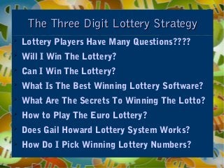 The Three Digit Lottery StrategyThe Three Digit Lottery Strategy

Lottery Players Have Many Questions????

Will I Win The Lottery?

Can I Win The Lottery?

What Is The Best Winning Lottery Software?

What Are The Secrets To Winning The Lotto?

How to Play The Euro Lottery?

Does Gail Howard Lottery System Works?

How Do I Pick Winning Lottery Numbers?
 