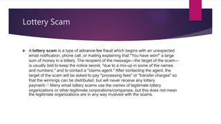 Lottery Scam
 A lottery scam is a type of advance-fee fraud which begins with an unexpected
email notification, phone call, or mailing explaining that "You have won!" a large
sum of money in a lottery. The recipient of the message—the target of the scam—
is usually told to keep the notice secret, "due to a mix-up in some of the names
and numbers," and to contact a "claims agent." After contacting the agent, the
target of the scam will be asked to pay "processing fees" or "transfer charges" so
that the winnings can be distributed, but will never receive any lottery
payment.[1] Many email lottery scams use the names of legitimate lottery
organizations or other legitimate corporations/companies, but this does not mean
the legitimate organizations are in any way involved with the scams.
 