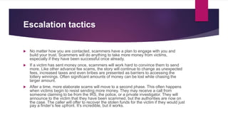 Escalation tactics
 No matter how you are contacted, scammers have a plan to engage with you and
build your trust. Scammers will do anything to take more money from victims,
especially if they have been successful once already.
 If a victim has sent money once, scammers will work hard to convince them to send
more. Like other advance fee scams, the story will continue to change as unexpected
fees, increased taxes and even bribes are presented as barriers to accessing the
lottery winnings. Often significant amounts of money can be lost while chasing the
larger amount.
 After a time, more elaborate scams will move to a second phase. This often happens
when victims begin to resist sending more money. They may receive a call from
someone claiming to be from the IRS, the police, or a private investigator. They will
announce to the victim that they have been scammed, but the authorities are now on
the case. The caller will offer to recover the stolen funds for the victim if they would just
pay a finder’s fee upfront. It’s incredible, but it works.
 