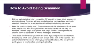 How to Avoid Being Scammed
• Did you participate in a lottery competition? If you did not buy a ticket, you cannot
win in the lottery. Criminals will have you believe that you have been “randomly
selected”, however this is not possible with all legitimate lottery companies.
• Does the lottery company exist? The name stated on the telephone or in the letter
may “play around” with an original name, and this is usually the red flag. For
example, “Millions Mega” is a spin-off from Mega Millions. Spelling errors are
another factor to look out for in emails, messages, and letters.
• Think twice about the way you claim the prize. If you did purchase a ticket from
the company which says you have won, always take a look at the originals – the
actual ticket and the website where you purchased the ticket. The fine print will
guide you as to how to collect winnings legitimately.
 