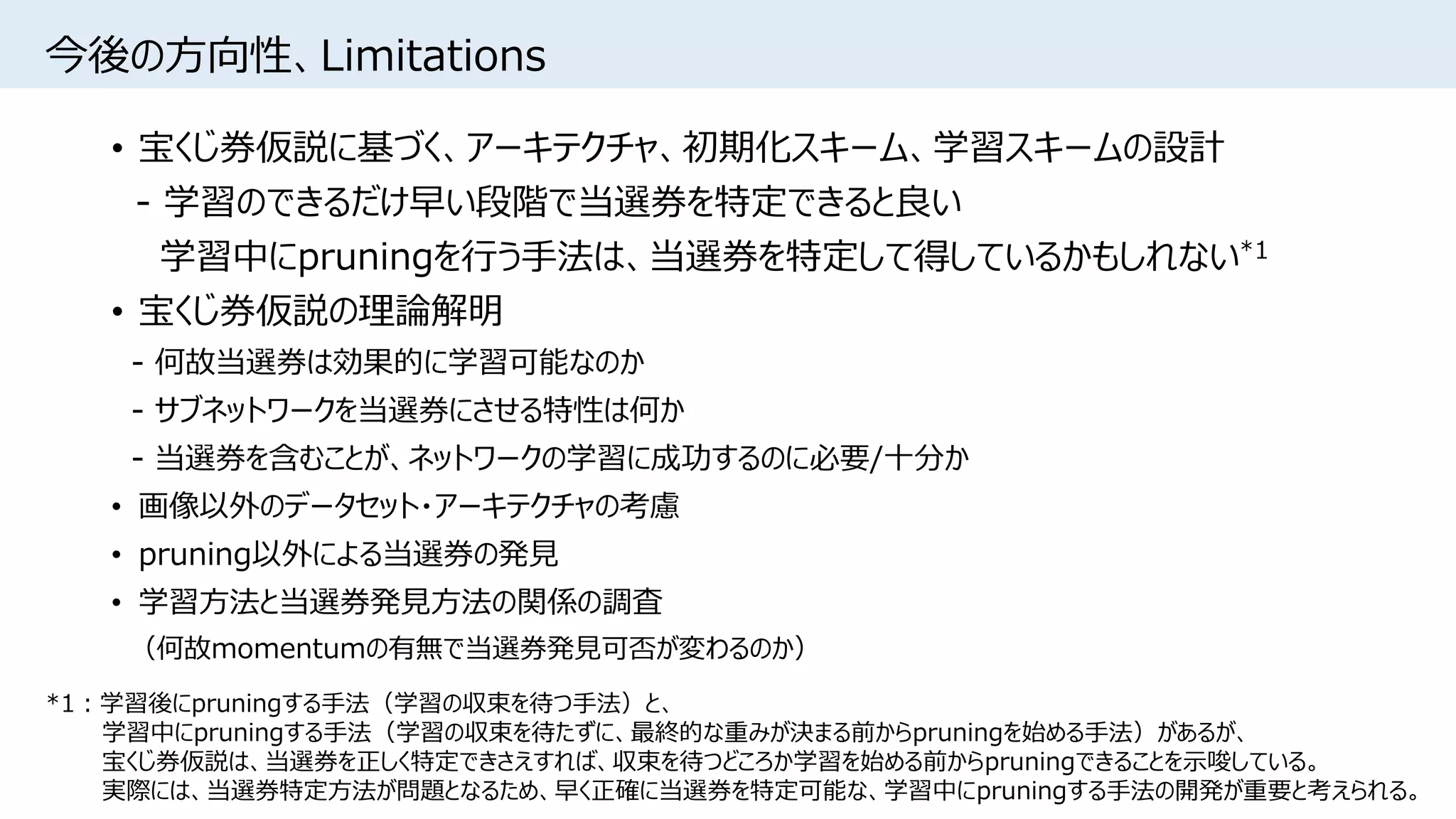 今後の方向性、Limitations
• 宝くじ券仮説に基づく、アーキテクチャ、初期化スキーム、学習スキームの設計
- 学習のできるだけ早い段階で当選券を特定できると良い
学習中にpruningを行う手法は、当選券を特定して得しているかもしれない*1
• 宝くじ券仮説の理論解明
- 何故当選券は効果的に学習可能なのか
- サブネットワークを当選券にさせる特性は何か
- 当選券を含むことが、ネットワークの学習に成功するのに必要/十分か
• 画像以外のデータセット・アーキテクチャの考慮
• pruning以外による当選券の発見
• 学習方法と当選券発見方法の関係の調査
（何故momentumの有無で当選券発見可否が変わるのか）
*1：学習後にpruningする手法（学習の収束を待つ手法）と、
学習中にpruningする手法（学習の収束を待たずに、最終的な重みが決まる前からpruningを始める手法）があるが、
宝くじ券仮説は、当選券を正しく特定できさえすれば、収束を待つどころか学習を始める前からpruningできることを示唆している。
実際には、当選券特定方法が問題となるため、早く正確に当選券を特定可能な、学習中にpruningする手法の開発が重要と考えられる。
 