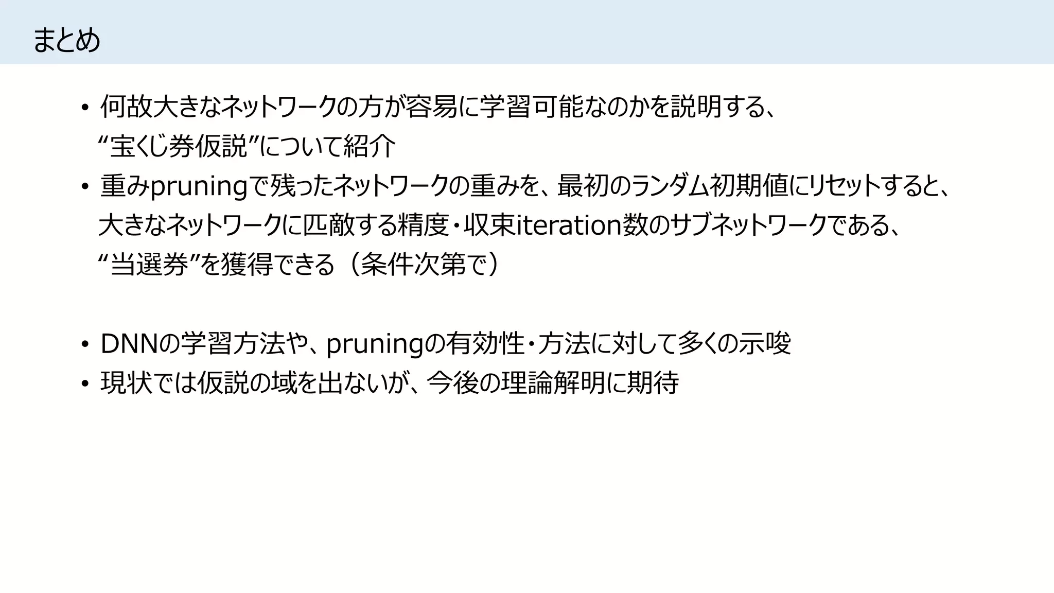 まとめ
• 何故大きなネットワークの方が容易に学習可能なのかを説明する、
“宝くじ券仮説”について紹介
• 重みpruningで残ったネットワークの重みを、最初のランダム初期値にリセットすると、
大きなネットワークに匹敵する精度・収束iteration数のサブネットワークである、
“当選券”を獲得できる（条件次第で）
• DNNの学習方法や、pruningの有効性・方法に対して多くの示唆
• 現状では仮説の域を出ないが、今後の理論解明に期待
 